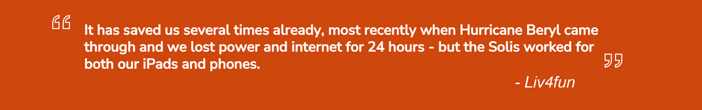 It has saved us several times already, most recently when Hurricane Beryl came through and we lost power and internet for 24 hours - but the Solis worked for both our iPads and phones.